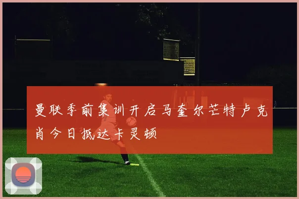 曼联季前集训开启马奎尔芒特卢克肖今日抵达卡灵顿