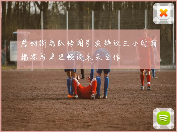 詹姆斯离队传闻引发热议三小时前播客与库里畅谈未来合作