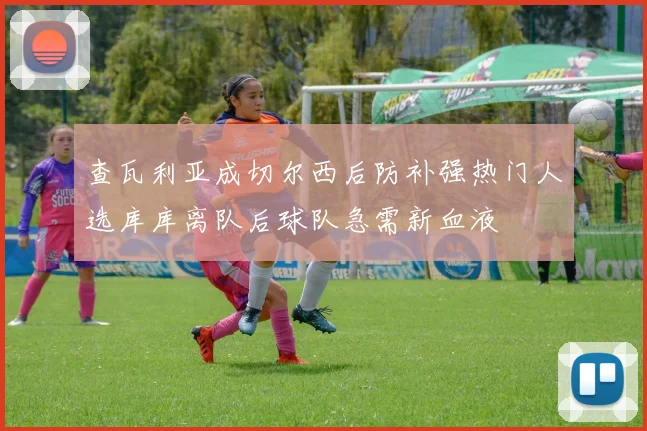 查瓦利亚成切尔西后防补强热门人选库库离队后球队急需新血液