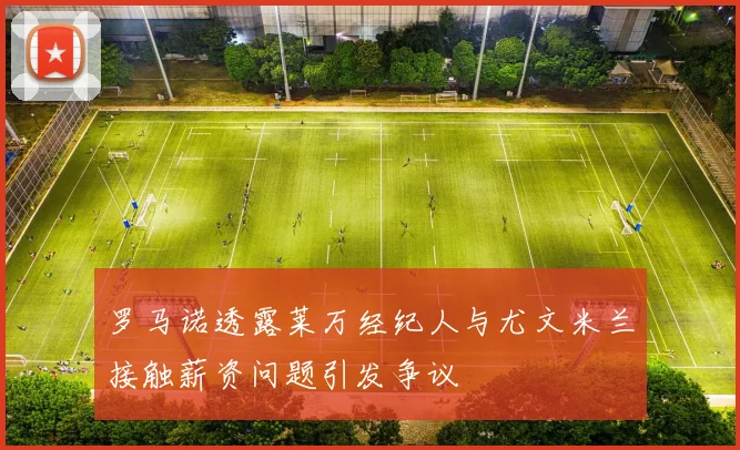 罗马诺透露莱万经纪人与尤文米兰接触薪资问题引发争议