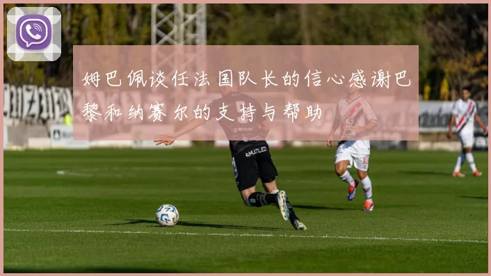 姆巴佩谈任法国队长的信心感谢巴黎和纳赛尔的支持与帮助
