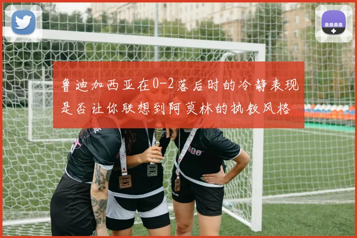鲁迪加西亚在0-2落后时的冷静表现是否让你联想到阿莫林的执教风格