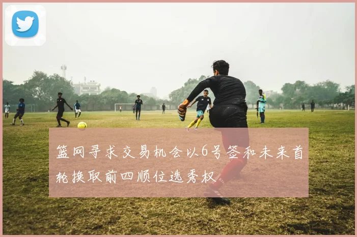 篮网寻求交易机会以6号签和未来首轮换取前四顺位选秀权