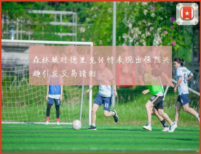森林狼对德里克怀特表现出强烈兴趣引发交易猜测