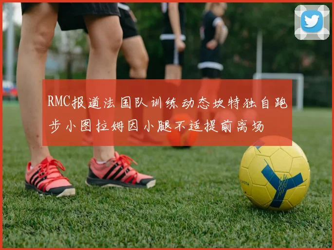 RMC报道法国队训练动态坎特独自跑步小图拉姆因小腿不适提前离场