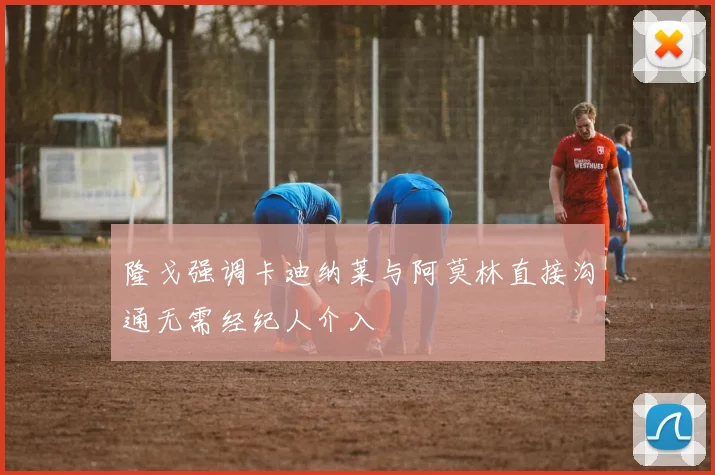 隆戈强调卡迪纳莱与阿莫林直接沟通无需经纪人介入