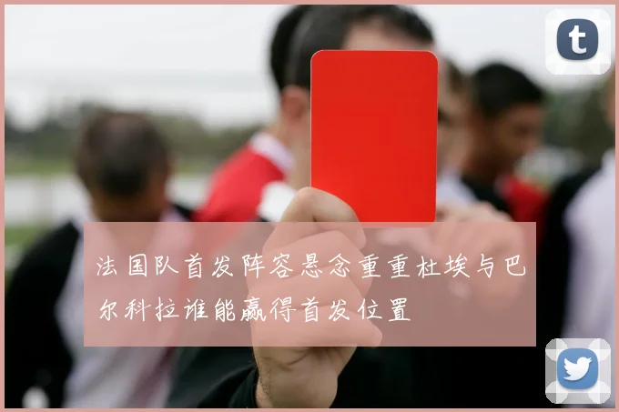 法国队首发阵容悬念重重杜埃与巴尔科拉谁能赢得首发位置