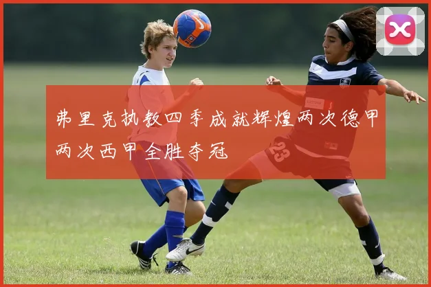 弗里克执教四季成就辉煌两次德甲两次西甲全胜夺冠