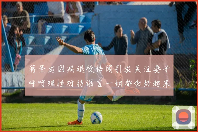 蒋圣龙因病退役传闻引发关注妻子呼吁理性对待谣言一切都会好起来