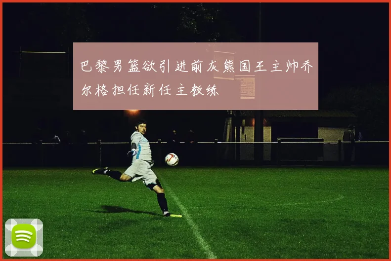 巴黎男篮欲引进前灰熊国王主帅乔尔格担任新任主教练