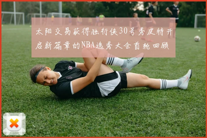 太阳交易获得独行侠30号秀皮特开启新篇章的NBA选秀大会首轮回顾