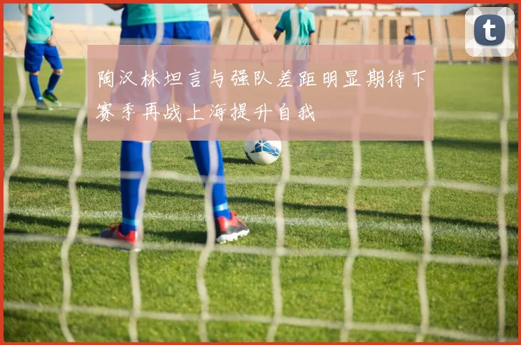 陶汉林坦言与强队差距明显期待下赛季再战上海提升自我