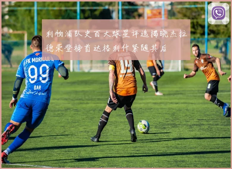 利物浦队史百大球星评选揭晓杰拉德荣登榜首达格利什紧随其后