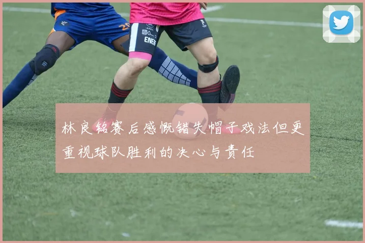 林良铭赛后感慨错失帽子戏法但更重视球队胜利的决心与责任
