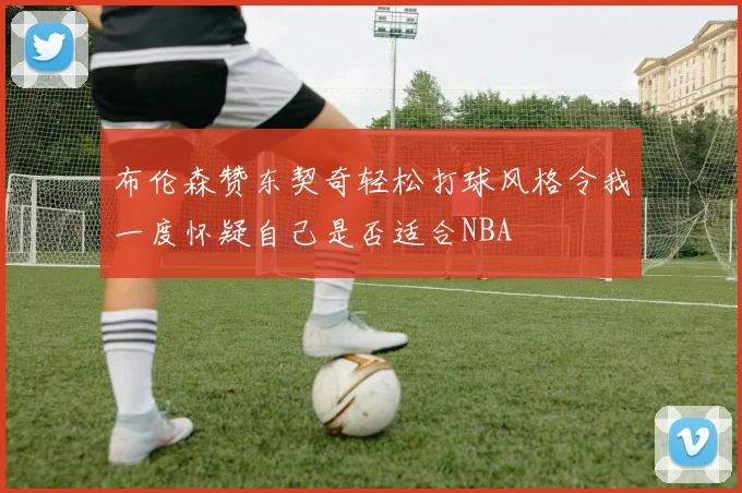 布伦森赞东契奇轻松打球风格令我一度怀疑自己是否适合NBA