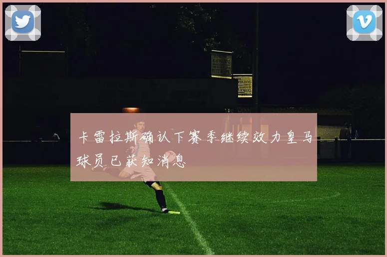 卡雷拉斯确认下赛季继续效力皇马球员已获知消息
