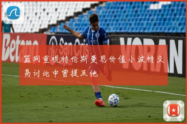 篮网重视特伦斯曼恩价值小波特交易讨论中曾提及他