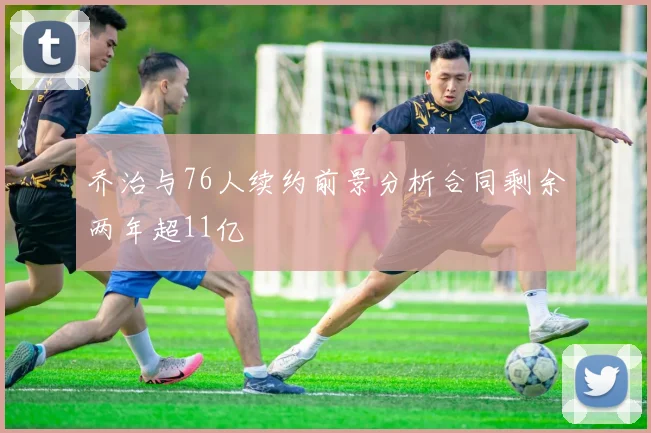 乔治与76人续约前景分析合同剩余两年超11亿