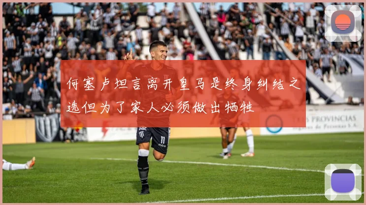 何塞卢坦言离开皇马是终身纠结之选但为了家人必须做出牺牲