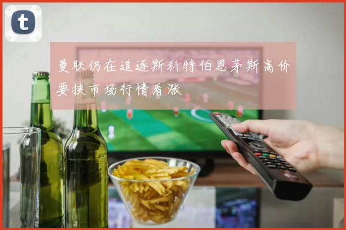 曼联仍在追逐斯科特伯恩茅斯高价要挟市场行情看涨