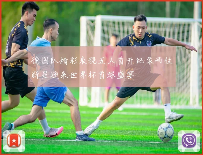 德国队精彩表现五人首开纪录两位新星迎来世界杯首球盛宴