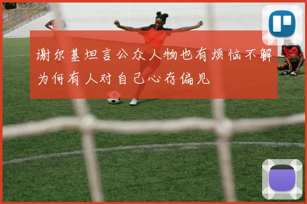 谢尔基坦言公众人物也有烦恼不解为何有人对自己心存偏见